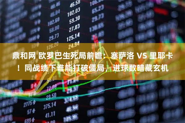 鼎和网 欧罗巴生死局前瞻：塞萨洛 VS 里耶卡！同战绩下谁能打破僵局，进球数暗藏玄机