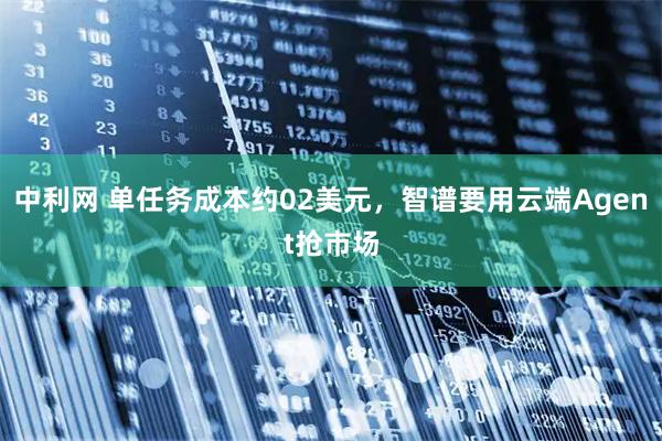中利网 单任务成本约02美元，智谱要用云端Agent抢市场
