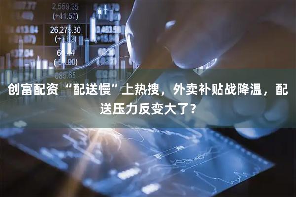 创富配资 “配送慢”上热搜，外卖补贴战降温，配送压力反变大了？
