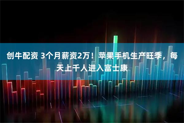 创牛配资 3个月薪资2万！苹果手机生产旺季，每天上千人进入富士康