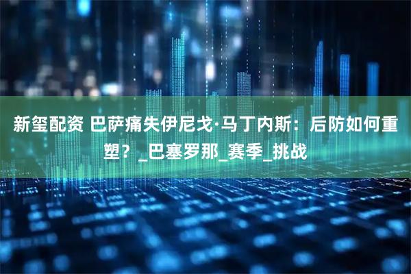 新玺配资 巴萨痛失伊尼戈·马丁内斯：后防如何重塑？_巴塞罗那_赛季_挑战