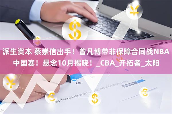 派生资本 蔡崇信出手！曾凡博带非保障合同战NBA中国赛！悬念10月揭晓！_CBA_开拓者_太阳