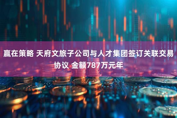 赢在策略 天府文旅子公司与人才集团签订关联交易协议 金额787万元年