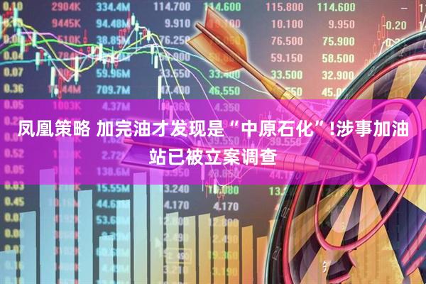 凤凰策略 加完油才发现是“中原石化”!涉事加油站已被立案调查