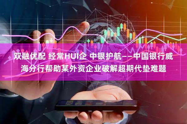 双融优配 经常HUI企 中银护航——中国银行威海分行帮助某外资企业破解超期代垫难题