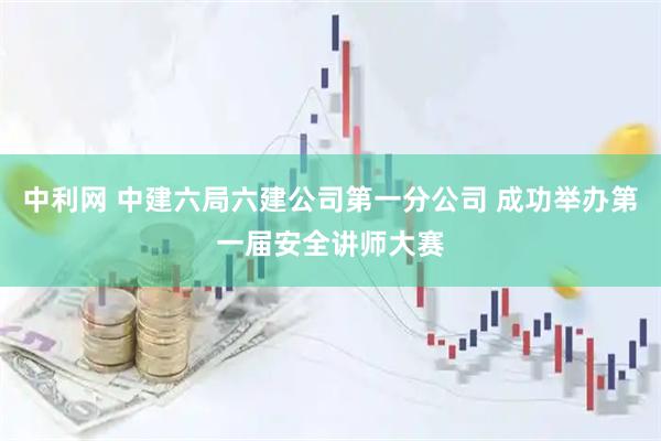 中利网 中建六局六建公司第一分公司 成功举办第一届安全讲师大赛