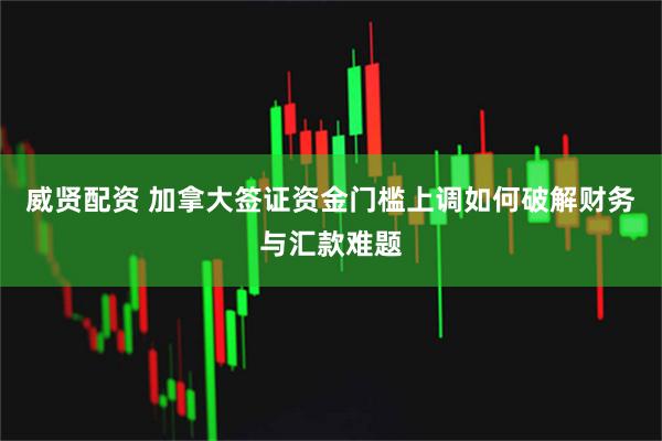 威贤配资 加拿大签证资金门槛上调如何破解财务与汇款难题