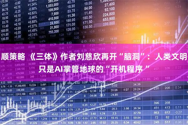 顺策略 《三体》作者刘慈欣再开“脑洞”：人类文明只是AI掌管地球的“开机程序 ”