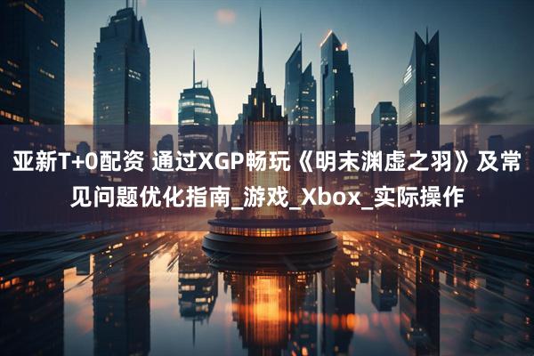 亚新T+0配资 通过XGP畅玩《明末渊虚之羽》及常见问题优化指南_游戏_Xbox_实际操作