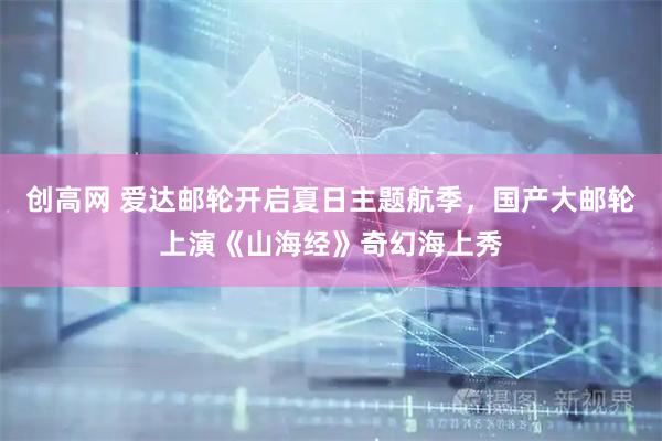 创高网 爱达邮轮开启夏日主题航季，国产大邮轮上演《山海经》奇幻海上秀