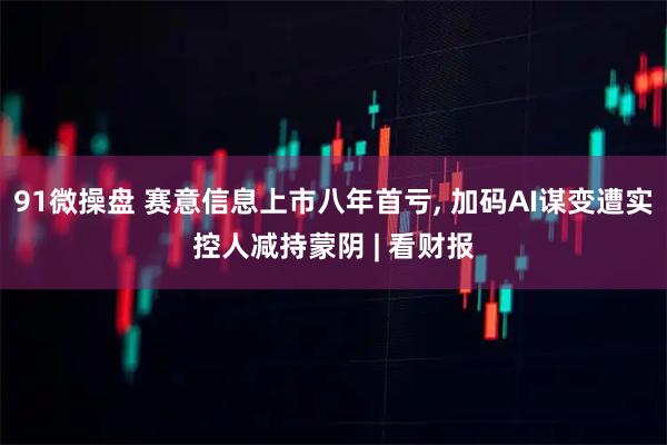 91微操盘 赛意信息上市八年首亏, 加码AI谋变遭实控人减持蒙阴 | 看财报