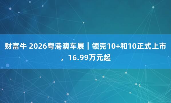 财富牛 2026粤港澳车展｜领克10+和10正式上市，16.99万元起