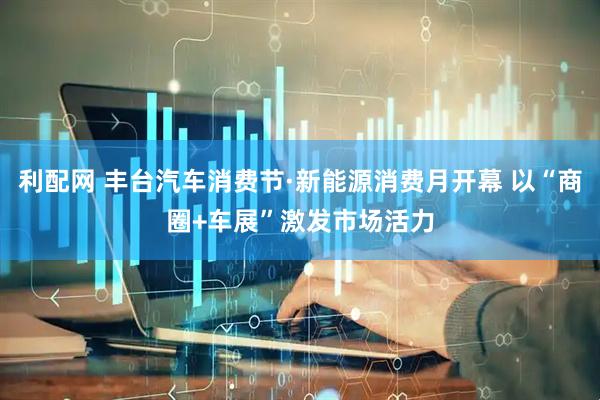 利配网 丰台汽车消费节·新能源消费月开幕 以“商圈+车展”激发市场活力